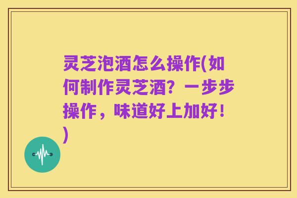 灵芝泡酒怎么操作(如何制作灵芝酒？一步步操作，味道好上加好！)
