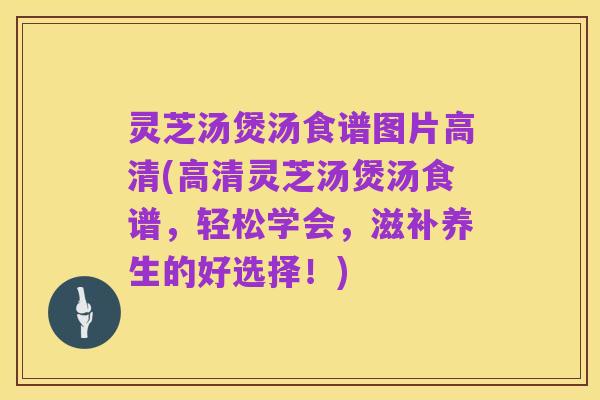 灵芝汤煲汤食谱图片高清(高清灵芝汤煲汤食谱，轻松学会，滋补养生的好选择！)