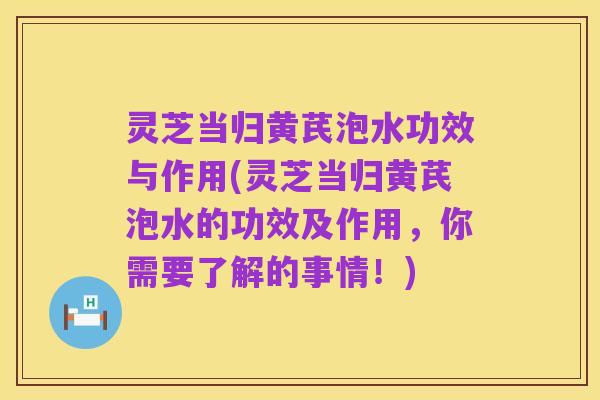 灵芝当归黄芪泡水功效与作用(灵芝当归黄芪泡水的功效及作用,你需要了解的事情!)