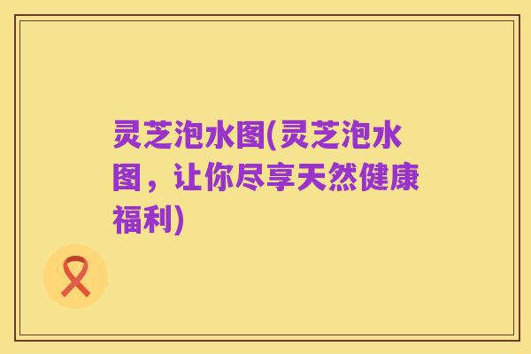灵芝泡水图(灵芝泡水图，让你尽享天然健康福利)