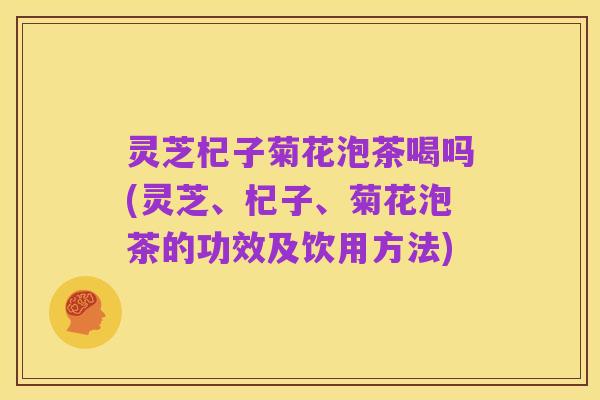 灵芝杞子菊花泡茶喝吗(灵芝、杞子、菊花泡茶的功效及饮用方法)