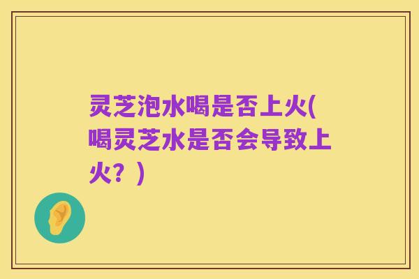 灵芝泡水喝是否上火(喝灵芝水是否会导致上火？)