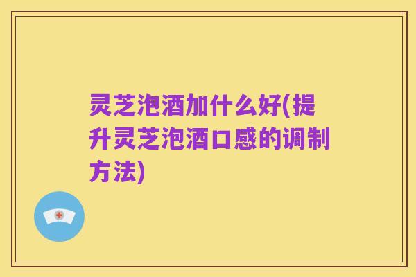 灵芝泡酒加什么好(提升灵芝泡酒口感的调制方法)