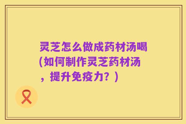 灵芝怎么做成药材汤喝(如何制作灵芝药材汤,提升免疫力?)