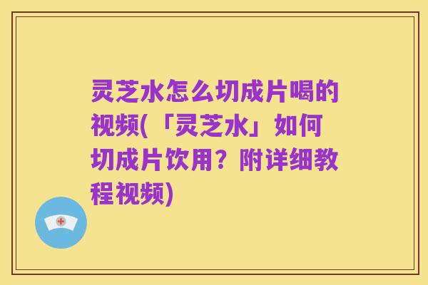 灵芝水怎么切成片喝的视频(「灵芝水」如何切成片饮用？附详细教程视频)
