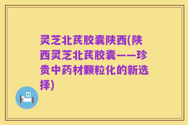 灵芝北芪胶囊陕西(陕西灵芝北芪胶囊——珍贵中药材颗粒化的新选择)