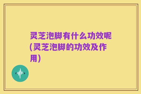 灵芝泡脚有什么功效呢(灵芝泡脚的功效及作用)