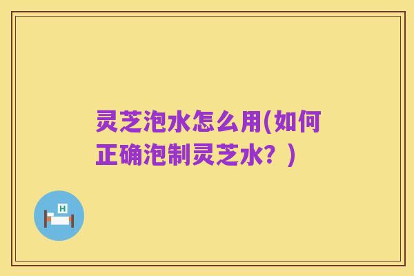 灵芝泡水怎么用(如何正确泡制灵芝水？)