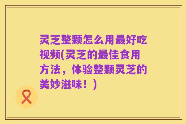 灵芝整颗怎么用最好吃视频(灵芝的最佳食用方法,体验整颗灵芝的美妙滋味!)