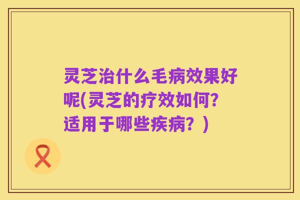 灵芝治什么毛病效果好呢(灵芝的疗效如何?适用于哪些疾病?)