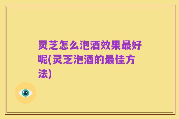 灵芝怎么泡酒效果最好呢(灵芝泡酒的最佳方法)