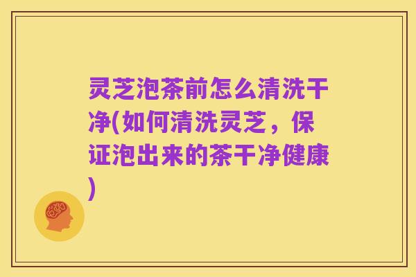 灵芝泡茶前怎么清洗干净(如何清洗灵芝,保证泡出来的茶干净健康)