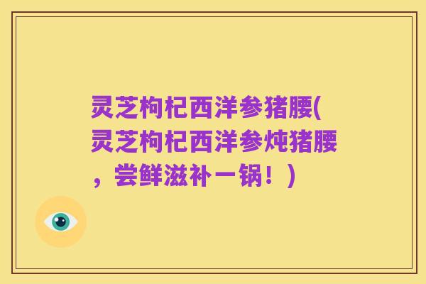 灵芝枸杞西洋参猪腰(灵芝枸杞西洋参炖猪腰,尝鲜滋补一锅!)