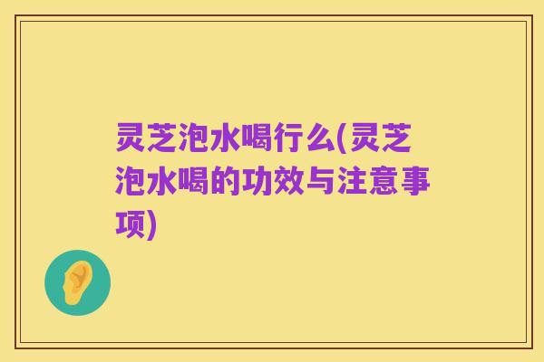 灵芝泡水喝行么(灵芝泡水喝的功效与注意事项)