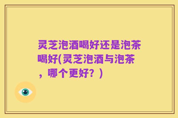 灵芝泡酒喝好还是泡茶喝好(灵芝泡酒与泡茶，哪个更好？)