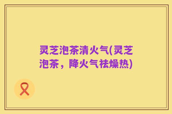 灵芝泡茶清火气(灵芝泡茶,降火气祛燥热)