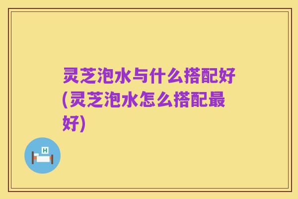 灵芝泡水与什么搭配好(灵芝泡水怎么搭配最好)