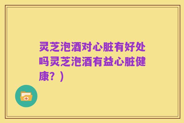灵芝泡酒对心脏有好处吗灵芝泡酒有益心脏健康？)