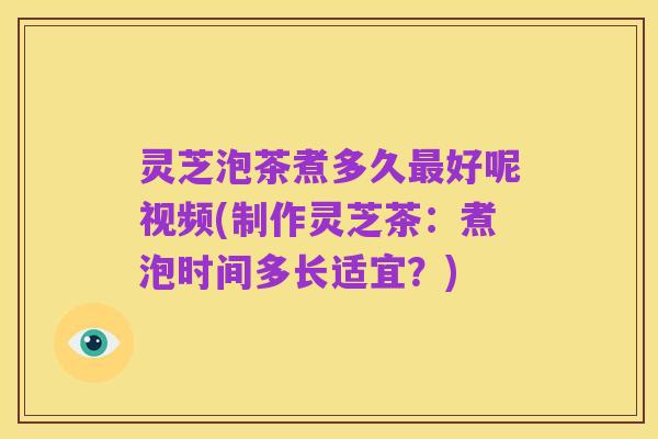 灵芝泡茶煮多久最好呢视频(制作灵芝茶：煮泡时间多长适宜？)