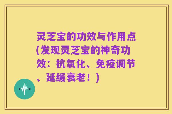 灵芝宝的功效与作用点(发现灵芝宝的神奇功效:抗氧化、免疫调节、延缓衰老!)