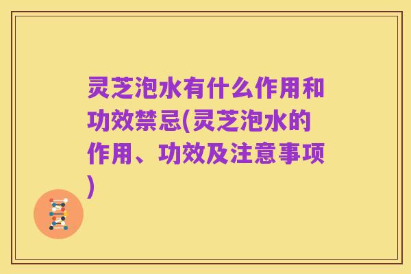 灵芝泡水有什么作用和功效禁忌(灵芝泡水的作用、功效及注意事项)