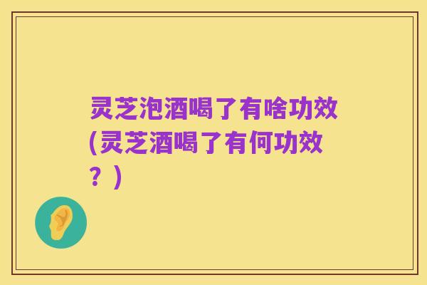 灵芝泡酒喝了有啥功效(灵芝酒喝了有何功效?)