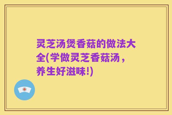 灵芝汤煲香菇的做法大全(学做灵芝香菇汤，养生好滋味!)