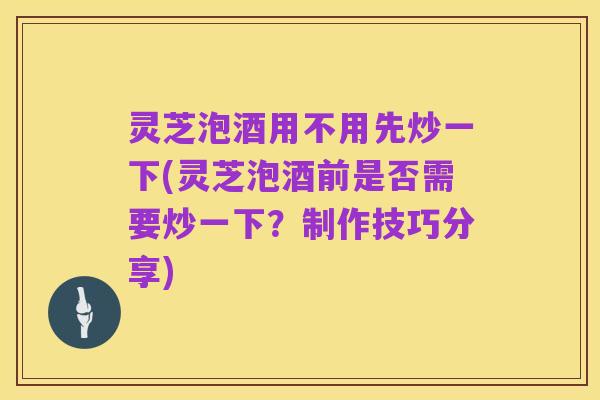 灵芝泡酒用不用先炒一下(灵芝泡酒前是否需要炒一下?制作技巧分享)