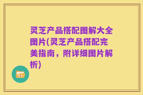 灵芝产品搭配图解大全图片(灵芝产品搭配完美指南，附详细图片解析)