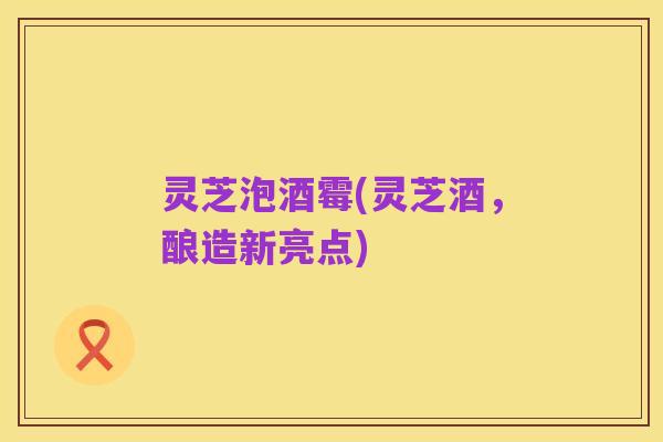 灵芝泡酒霉(灵芝酒,酿造新亮点)