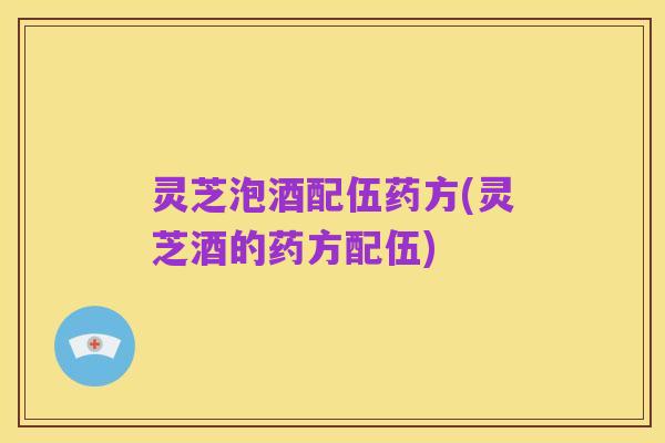 灵芝泡酒配伍药方(灵芝酒的药方配伍)