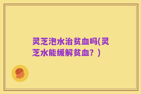 灵芝泡水治贫血吗(灵芝水能缓解贫血？)