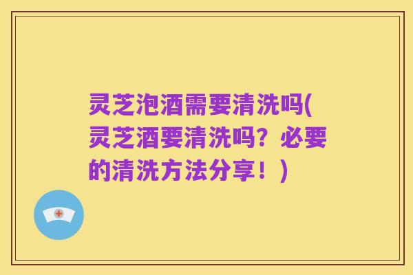 灵芝泡酒需要清洗吗(灵芝酒要清洗吗?必要的清洗方法分享!)