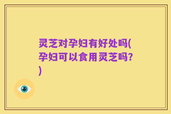 灵芝对孕妇有好处吗(孕妇可以食用灵芝吗?)