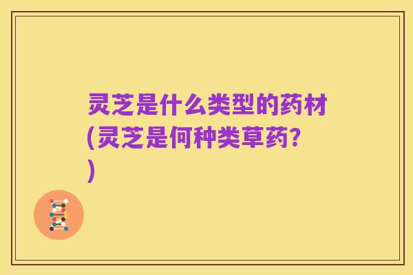 灵芝是什么类型的药材(灵芝是何种类草药?)