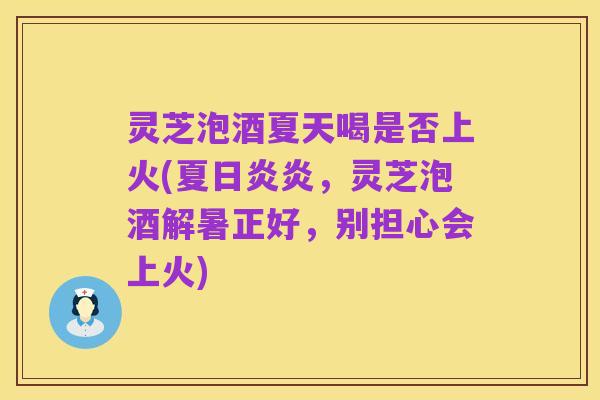 灵芝泡酒夏天喝是否上火(夏日炎炎,灵芝泡酒解暑正好,别担心会上火)