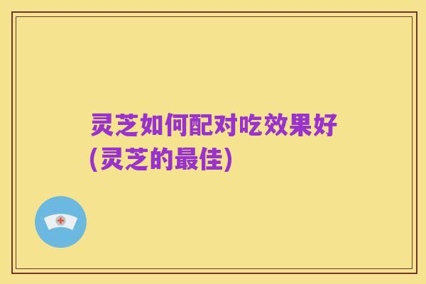 灵芝如何配对吃效果好(灵芝的最佳)