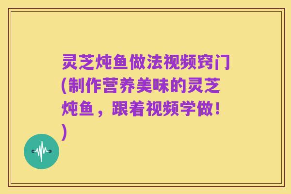灵芝炖鱼做法视频窍门(制作营养美味的灵芝炖鱼,跟着视频学做!)