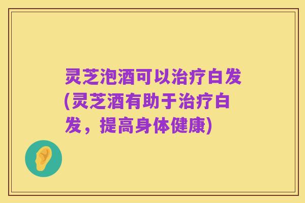 灵芝泡酒可以治疗白发(灵芝酒有助于治疗白发，提高身体健康)
