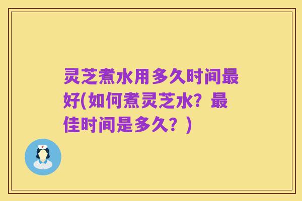 灵芝煮水用多久时间最好(如何煮灵芝水？最佳时间是多久？)