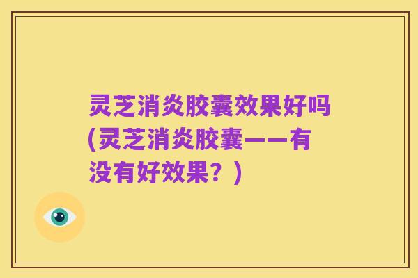灵芝消炎胶囊效果好吗(灵芝消炎胶囊——有没有好效果?)