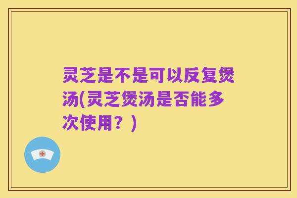 灵芝是不是可以反复煲汤(灵芝煲汤是否能多次使用？)