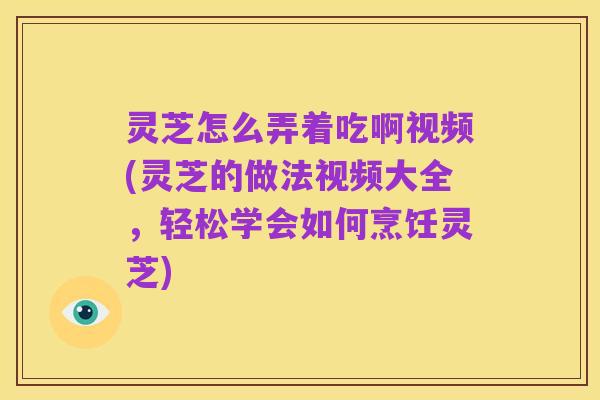 灵芝怎么弄着吃啊视频(灵芝的做法视频大全，轻松学会如何烹饪灵芝)
