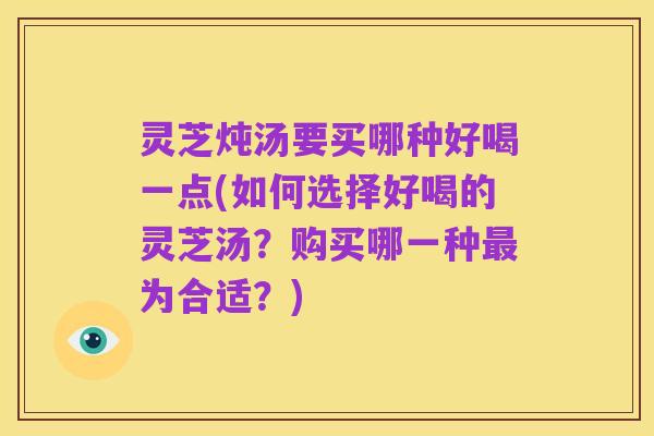 灵芝炖汤要买哪种好喝一点(如何选择好喝的灵芝汤？购买哪一种最为合适？)