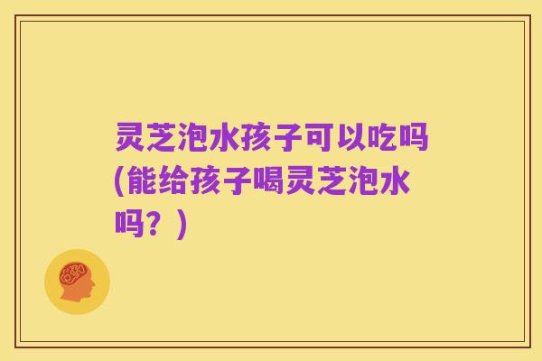灵芝泡水孩子可以吃吗(能给孩子喝灵芝泡水吗？)