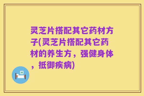 灵芝片搭配其它药材方子(灵芝片搭配其它药材的养生方，强健身体，抵御疾病)