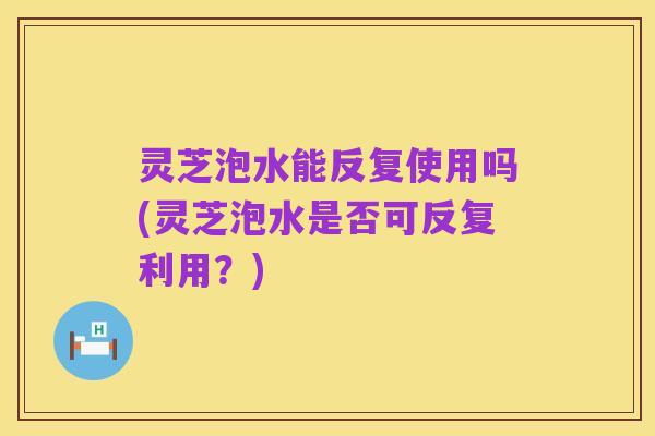 灵芝泡水能反复使用吗(灵芝泡水是否可反复利用？)