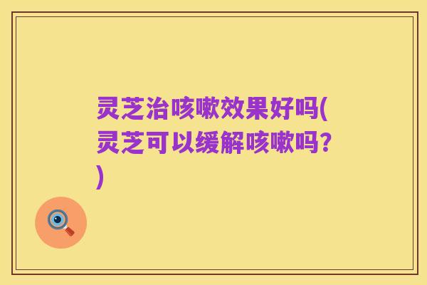 灵芝治咳嗽效果好吗(灵芝可以缓解咳嗽吗?)