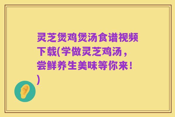 灵芝煲鸡煲汤食谱视频下载(学做灵芝鸡汤，尝鲜养生美味等你来！)
