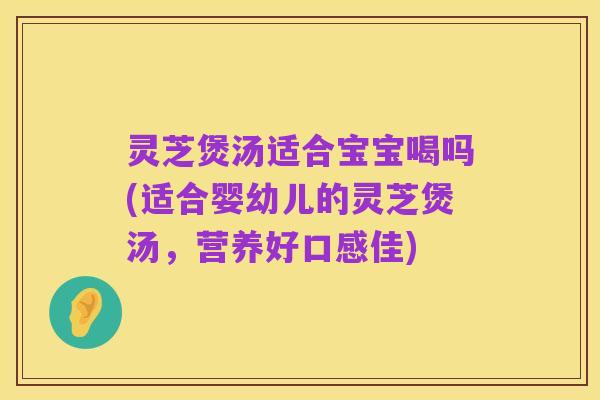 灵芝煲汤适合宝宝喝吗(适合婴幼儿的灵芝煲汤,营养好口感佳)